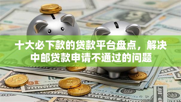 十大必下款的贷款平台盘点，解决中邮贷款申请不通过的问题