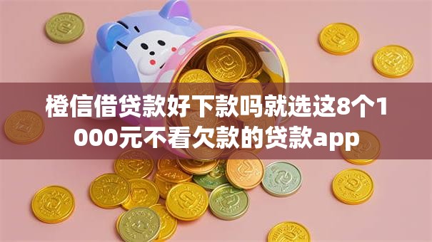橙信借贷款好下款吗就选这8个1000元不看欠款的贷款app