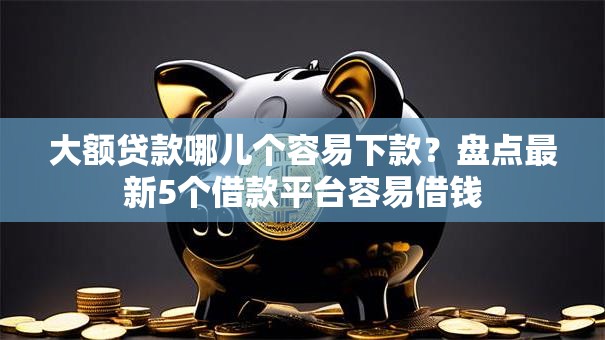 大额贷款哪儿个容易下款？盘点最新5个借款平台容易借钱