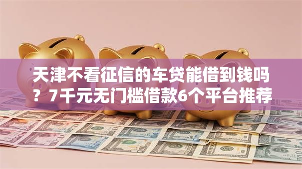 天津不看征信的车贷能借到钱吗？7千元无门槛借款6个平台推荐