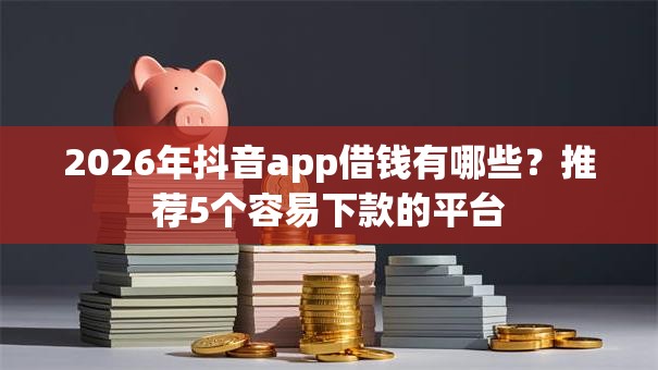 2026年抖音app借钱有哪些?推荐5个容易下款的平台 2026年抖音app借钱有哪些?推荐5个容易下款的平台