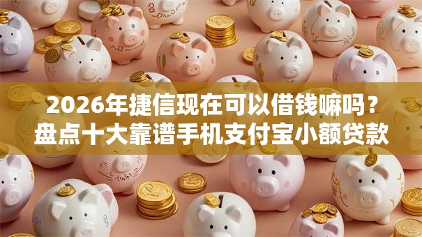 2026年捷信现在可以借钱嘛吗？盘点十大靠谱手机支付宝小额贷款的平台