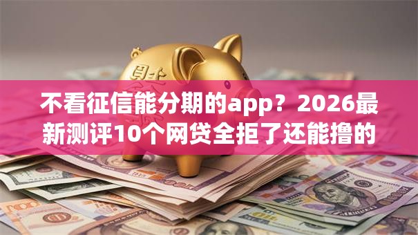 不看征信能分期的app？2026最新测评10个网贷全拒了还能撸的口子
