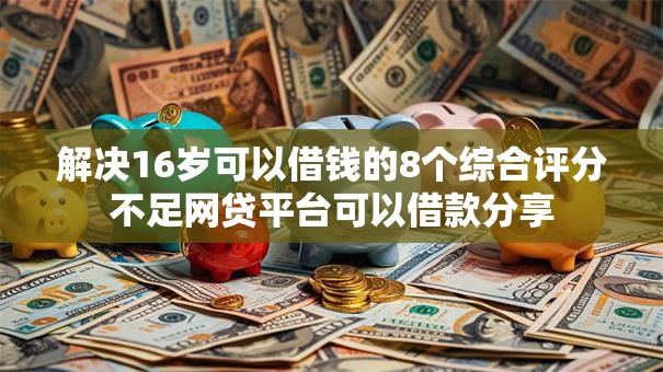 解决16岁可以借钱的8个综合评分不足网贷平台可以借款分享