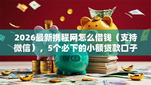 2026最新携程网怎么借钱（支持微信），5个必下的小额贷款口子无私分享