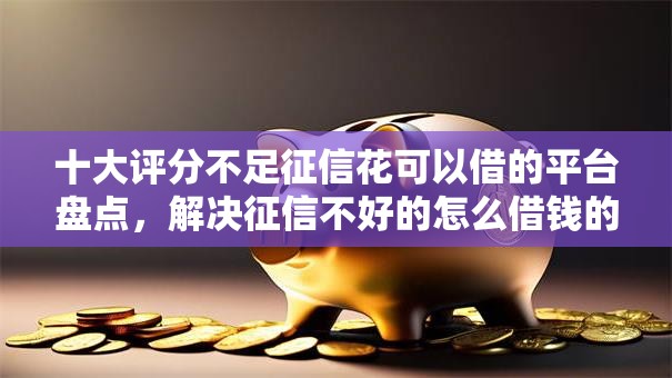十大评分不足征信花可以借的平台盘点，解决征信不好的怎么借钱的问题