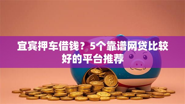 宜宾押车借钱？5个靠谱网贷比较好的平台推荐