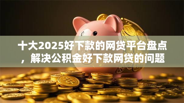 十大2025好下款的网贷平台盘点，解决公积金好下款网贷的问题