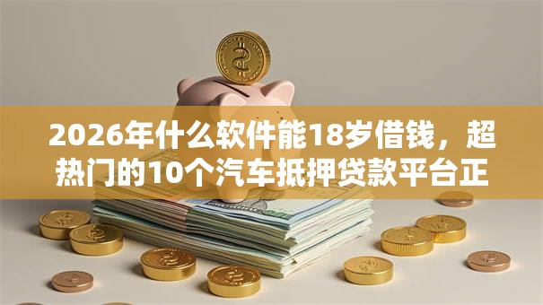 2026年什么软件能18岁借钱，超热门的10个汽车抵押贷款平台正规推荐