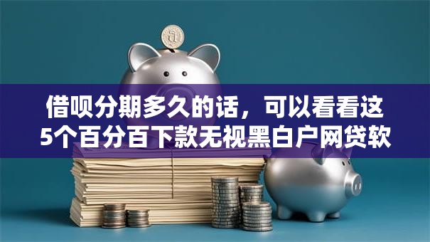 借呗分期多久的话，可以看看这5个百分百下款无视黑白户网贷软件