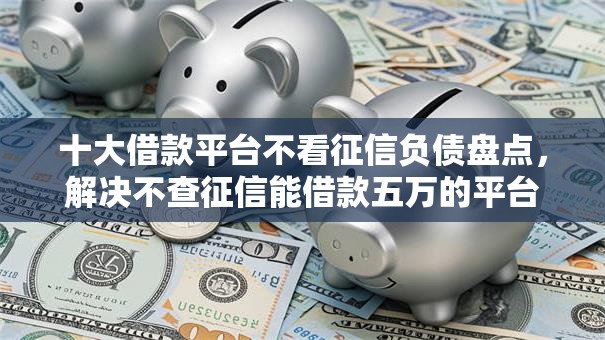十大借款平台不看征信负债盘点，解决不查征信能借款五万的平台的问题
