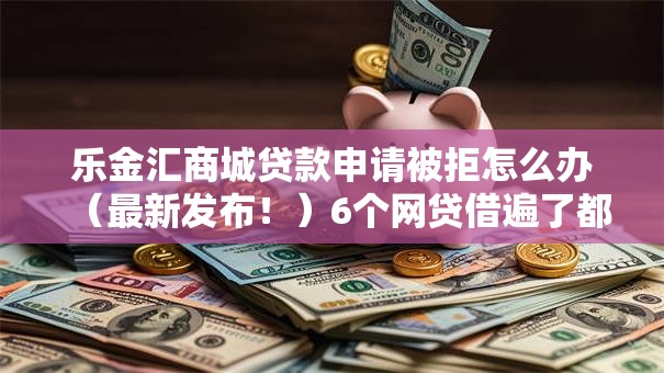 乐金汇商城贷款申请被拒怎么办（最新发布！）6个网贷借遍了都拒绝去借款平台借钱