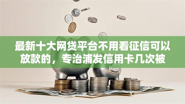 最新十大网贷平台不用看征信可以放款的，专治浦发信用卡几次被拒