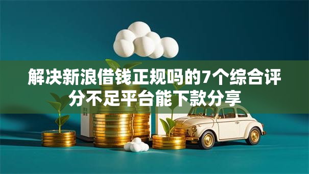 解决新浪借钱正规吗的7个综合评分不足平台能下款分享