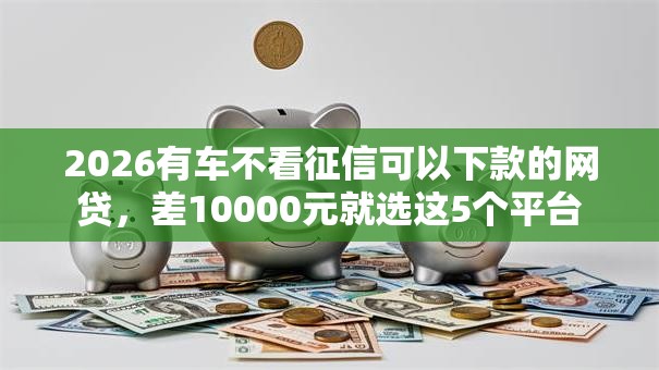 2026有车不看征信可以下款的网贷，差10000元就选这5个平台