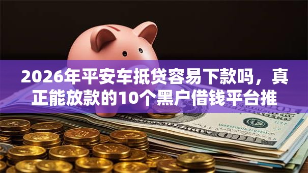 2026年平安车抵贷容易下款吗，真正能放款的10个黑户借钱平台推荐