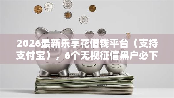 2026最新乐享花借钱平台（支持支付宝），6个无视征信黑户必下的贷款口子无私分享