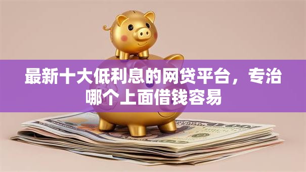 最新十大低利息的网贷平台，专治哪个上面借钱容易