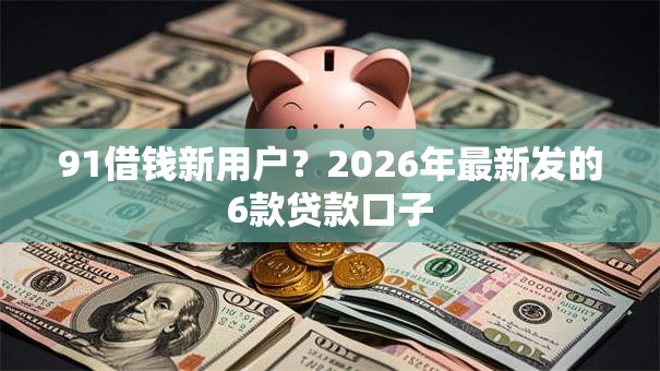 91借钱新用户？2026年最新发的6款贷款口子