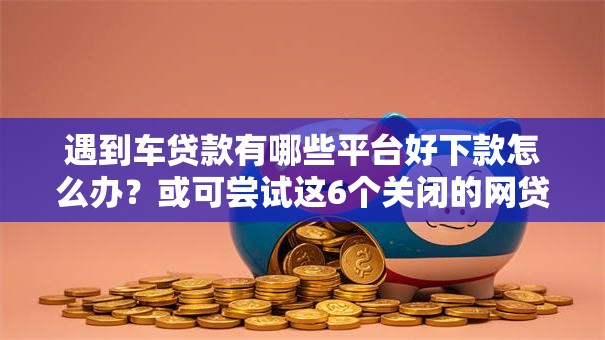 遇到车贷款有哪些平台好下款怎么办？或可尝试这6个关闭的网贷平台
