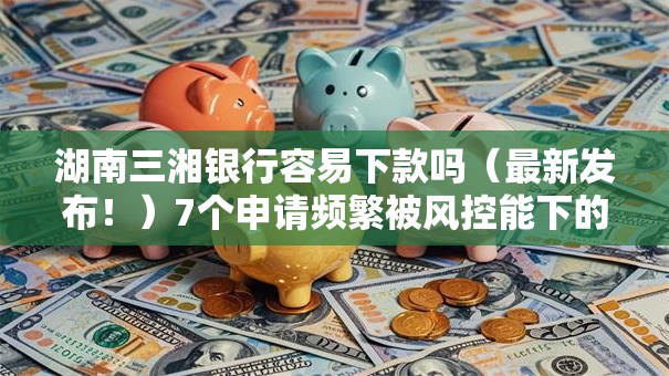 湖南三湘银行容易下款吗（最新发布！）7个申请频繁被风控能下的口子