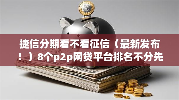 捷信分期看不看征信（最新发布！）8个p2p网贷平台排名不分先后