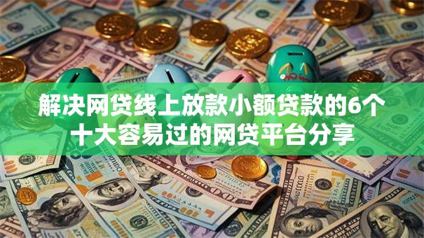 解决网贷线上放款小额贷款的6个十大容易过的网贷平台分享