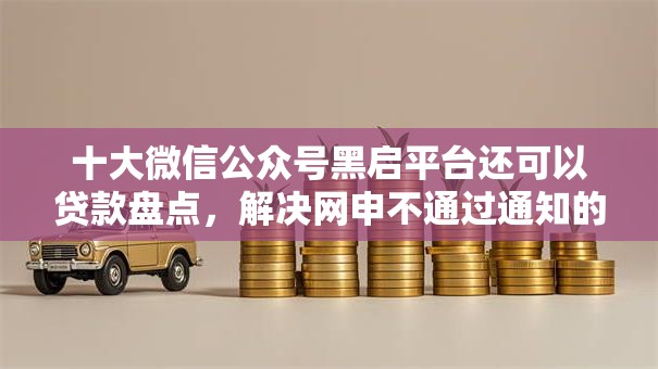 十大微信公众号黑启平台还可以贷款盘点，解决网申不通过通知的问题