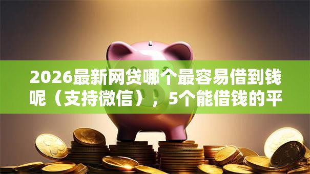 2026最新网贷哪个最容易借到钱呢(支持微信),5个能借钱的平台无私分享 2026最新网贷哪个最容易借到钱呢(支持微信),5个能借钱的平台无私分享
