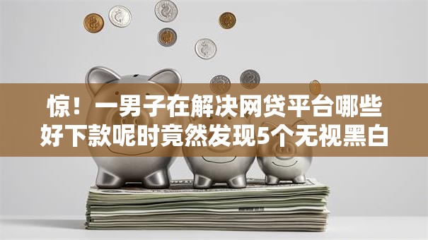 惊！一男子在解决网贷平台哪些好下款呢时竟然发现5个无视黑白贷款口子，事后分享了出来