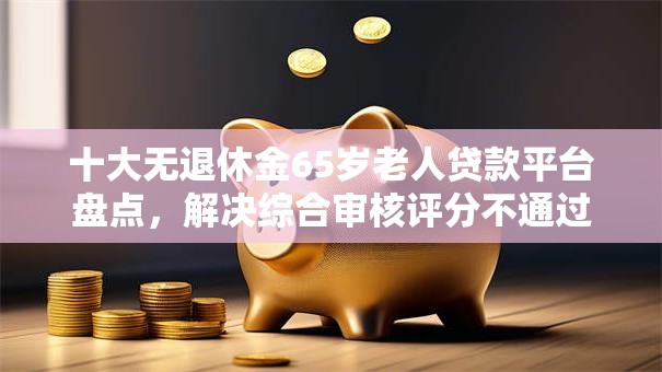 十大无退休金65岁老人贷款平台盘点，解决综合审核评分不通过的问题
