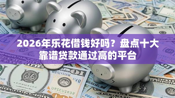 2026年乐花借钱好吗？盘点十大靠谱贷款通过高的平台