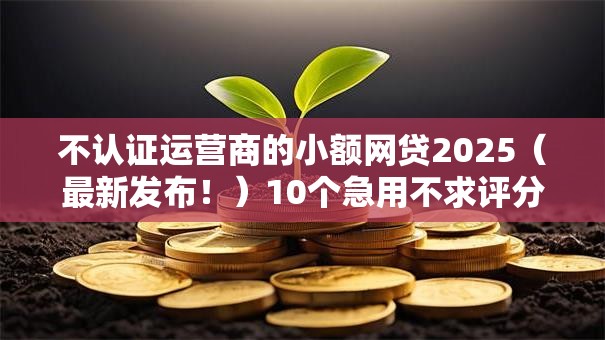 不认证运营商的小额网贷2025（最新发布！）10个急用不求评分快借无忧的平台