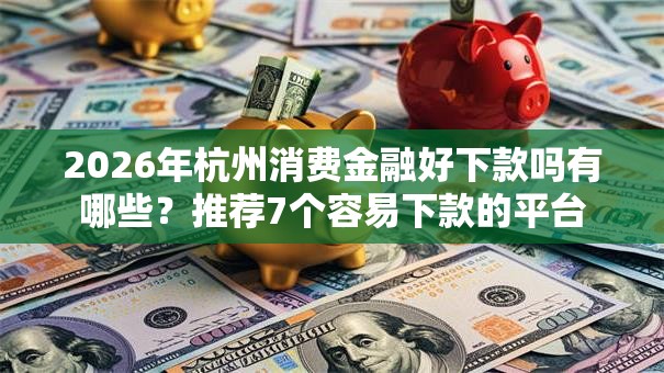 2026年杭州消费金融好下款吗有哪些？推荐7个容易下款的平台