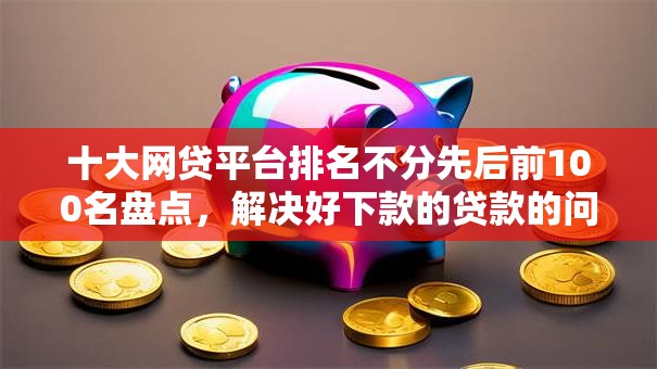 十大网贷平台排名不分先后前100名盘点，解决好下款的贷款的问题