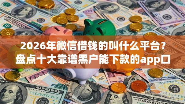2026年微信借钱的叫什么平台？盘点十大靠谱黑户能下款的app口子