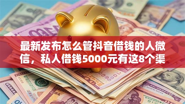 最新发布怎么管抖音借钱的人微信，私人借钱5000元有这8个渠道