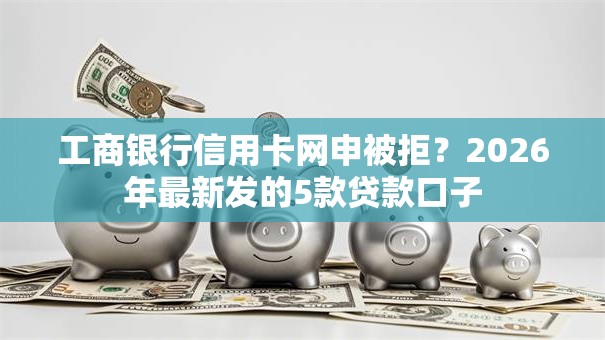 工商银行信用卡网申被拒？2026年最新发的5款贷款口子