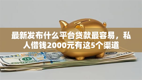 最新发布什么平台贷款最容易，私人借钱2000元有这5个渠道