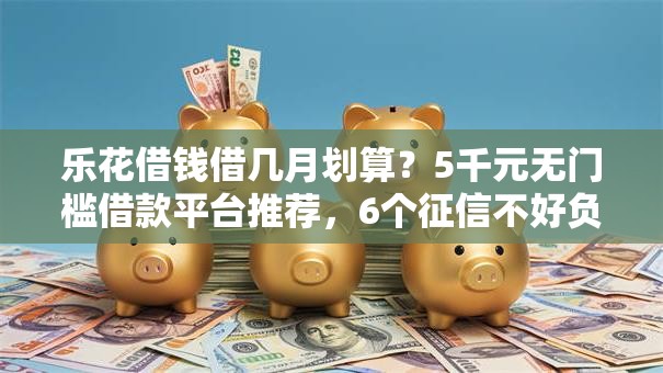 乐花借钱借几月划算？5千元无门槛借款平台推荐，6个征信不好负债高的平台盘点