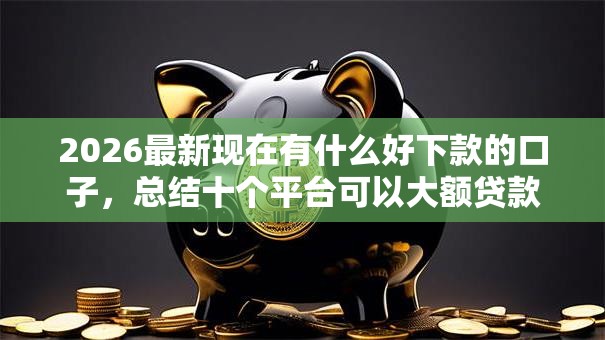 2026最新现在有什么好下款的口子，总结十个平台可以大额贷款！