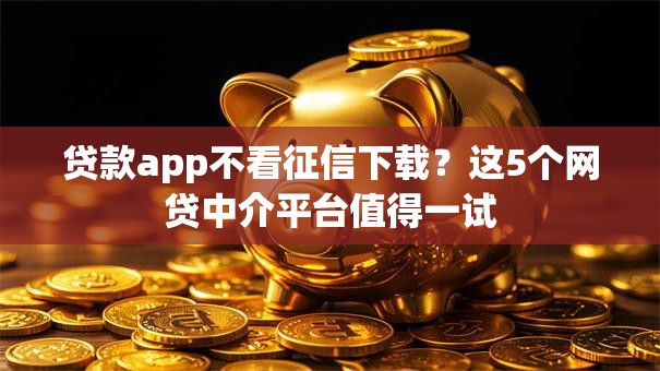 贷款app不看征信下载?这5个网贷中介平台值得一试 贷款app不看征信下载?这5个网贷中介平台值得一试