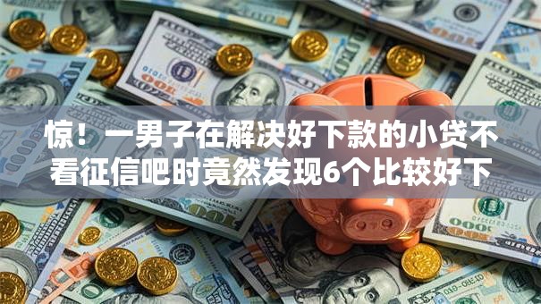 惊！一男子在解决好下款的小贷不看征信吧时竟然发现6个比较好下款的网贷平台，事后分享了出来