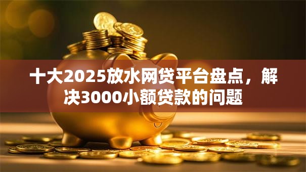 十大2025放水网贷平台盘点,解决3000小额贷款的问题 十大2025放水网贷平台盘点,解决3000小额贷款的问题