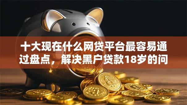 十大现在什么网贷平台最容易通过盘点,解决黑户贷款18岁的问题 十大现在什么网贷平台最容易通过盘点,解决黑户贷款18岁的问题