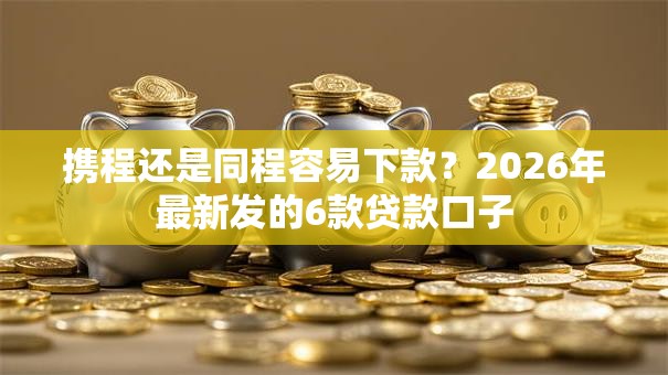 携程还是同程容易下款？2026年最新发的6款贷款口子