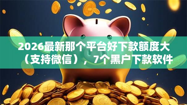 2026最新那个平台好下款额度大(支持微信),7个黑户下款软件无私分享 2026最新那个平台好下款额度大(支持微信),7个黑户下款软件无私分享