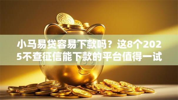 小马易贷容易下款吗？这8个2025不查征信能下款的平台值得一试
