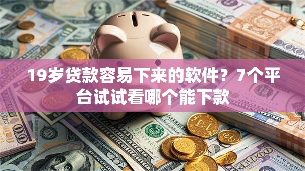 19岁贷款容易下来的软件？7个平台试试看哪个能下款