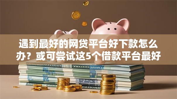 遇到最好的网贷平台好下款怎么办？或可尝试这5个借款平台最好借钱